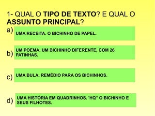 1- QUAL O TIPO DE TEXTO? E QUAL O
ASSUNTO PRINCIPAL?
a)
b)
c)
d)
UMA RECEITA. O BICHINHO DE PAPEL.
UM POEMA. UM BICHINHO DIFERENTE, COM 26
PATINHAS.
UMA BULA. REMÉDIO PARA OS BICHINHOS.
UMA HISTÓRIA EM QUADRINHOS. 'HQ” O BICHINHO E
SEUS FILHOTES.
 