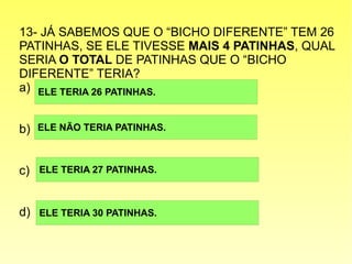 13- JÁ SABEMOS QUE O “BICHO DIFERENTE” TEM 26
PATINHAS, SE ELE TIVESSE MAIS 4 PATINHAS, QUAL
SERIA O TOTAL DE PATINHAS QUE O “BICHO
DIFERENTE” TERIA?
a)
b)
c)
d)
ELE TERIA 26 PATINHAS.
ELE NÃO TERIA PATINHAS.
ELE TERIA 27 PATINHAS.
ELE TERIA 30 PATINHAS.
 