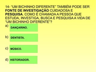 14- “UM BICHINHO DIFERENTE” TAMBÉM PODE SER
FONTE DE INVESTIGAÇÃO CUIDADOSA E
PESQUISA. COMO É CHAMADA A PESSOA QUE
ESTUDA, INVESTIGA, BUSCA E PESQUISA A VIDA DE
“UM BICHINHO DIFERENTE”?
a)
b)
c)
d)
DANÇARINO.
DENTISTA.
MÚSICO.
HISTORIADOR.
 