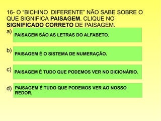 16- O “BICHINO DIFERENTE” NÃO SABE SOBRE O
QUE SIGNIFICA PAISAGEM. CLIQUE NO
SIGNIFICADO CORRETO DE PAISAGEM.
a)
b)
c)
d)
PAISAGEM SÃO AS LETRAS DO ALFABETO.
PAISAGEM É TUDO QUE PODEMOS VER AO NOSSO
REDOR.
PAISAGEM É TUDO QUE PODEMOS VER NO DICIONÁRIO.
PAISAGEM É O SISTEMA DE NUMERAÇÃO.
 