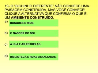 19- O “BICHINHO DIFERENTE” NÃO CONHECE UMA
PAISAGEM CONSTRUÍDA, MAS VOCÊ CONHECE!
CLIQUE A ALTERNATIVA QUE CONFIRMA O QUE É
UM AMBIENTE CONSTRUÍDO.
a)
b)
c)
d)
BOSQUES E RIOS.
O NASCER DO SOL.
BIBLIOTECA E RUAS ASFALTADAS.
A LUA E AS ESTRELAS.
 