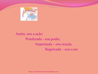 Assim, sou a ação:
Ponderada - sou poder,
Impensada – sou reação,
Registrada – sou o ser.
https://poesiamusicaemais.wordpress.com
 