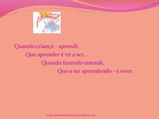 Quando criança - aprendi:
Que aprender é vir a ser...
Quando fazendo entendi,
Que o ser aprendendo - é viver.
https://poesiamusicaemais.wordpress.com
 