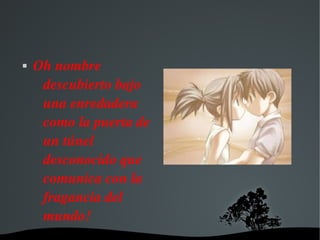   
 Oh nombre 
descubierto bajo 
una enredadera 
como la puerta de 
un túnel 
desconocido que 
comunica con la 
fragancia del 
mundo!
 