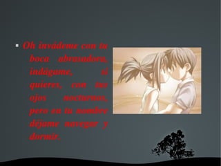   
 Oh invádeme con tu 
boca  abrasadora, 
indágame,  si 
quieres,  con  tus 
ojos  nocturnos, 
pero en tu nombre 
déjame  navegar  y 
dormir.
 