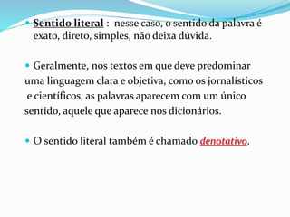  Sentido literal : nesse caso, o sentido da palavra é
exato, direto, simples, não deixa dúvida.
 Geralmente, nos textos em que deve predominar
uma linguagem clara e objetiva, como os jornalísticos
e científicos, as palavras aparecem com um único
sentido, aquele que aparece nos dicionários.
 O sentido literal também é chamado denotativo.
 