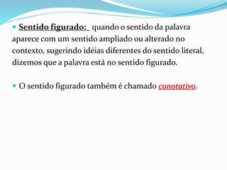  Sentido figurado: quando o sentido da palavra
aparece com um sentido ampliado ou alterado no
contexto, sugerindo idéias diferentes do sentido literal,
dizemos que a palavra está no sentido figurado.
 O sentido figurado também é chamado conotativo.
 