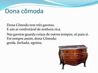 Dona cômoda
Dona Cômoda tem três gavetas.
E um ar confortável de senhora rica.
Nas gavetas guarda coisas de outros tempos, só para si.
Foi sempre assim, dona Cômoda:
gorda, fechada, egoísta.
 