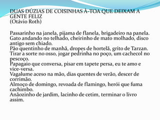 DUAS DÚZIAS DE COISINHAS À-TOA QUE DEIXAM A
GENTE FELIZ
(Otávio Roth)
Passarinho na janela, pijama de flanela, brigadeiro na panela.
Gato andando no telhado, cheirinho de mato molhado, disco
antigo sem chiado.
Pão quentinho de manhã, dropes de hortelã, grito de Tarzan.
Tirar a sorte no osso, jogar pedrinha no poço, um cachecol no
pescoço.
Papagaio que conversa, pisar em tapete persa, eu te amo e
vice-versa.
Vagalume aceso na mão, dias quentes de verão, descer de
corrimão.
Almoço de domingo, revoada de flamingo, herói que fuma
cachimbo.
Anãozinho de jardim, lacinho de cetim, terminar o livro
assim.
 