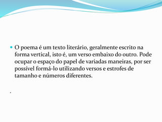  O poema é um texto literário, geralmente escrito na
forma vertical, isto é, um verso embaixo do outro. Pode
ocupar o espaço do papel de variadas maneiras, por ser
possível formá-lo utilizando versos e estrofes de
tamanho e números diferentes.
.
 