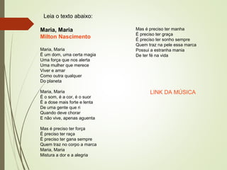 Leia o texto abaixo:
Maria, Maria
Milton Nascimento
Maria, Maria
É um dom, uma certa magia
Uma força que nos alerta
Uma mulher que merece
Viver e amar
Como outra qualquer
Do planeta
Maria, Maria
É o som, é a cor, é o suor
É a dose mais forte e lenta
De uma gente que ri
Quando deve chorar
E não vive, apenas aguenta
Mas é preciso ter força
É preciso ter raça
É preciso ter gana sempre
Quem traz no corpo a marca
Maria, Maria
Mistura a dor e a alegria
Mas é preciso ter manha
É preciso ter graça
É preciso ter sonho sempre
Quem traz na pele essa marca
Possui a estranha mania
De ter fé na vida
LINK DA MÚSICA
 