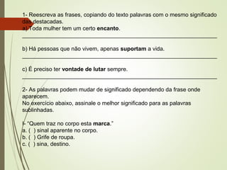1- Reescreva as frases, copiando do texto palavras com o mesmo significado
das destacadas.
a) Toda mulher tem um certo encanto.
______________________________________________________________
b) Há pessoas que não vivem, apenas suportam a vida.
______________________________________________________________
c) É preciso ter vontade de lutar sempre.
______________________________________________________________
2- As palavras podem mudar de significado dependendo da frase onde
aparecem.
No exercício abaixo, assinale o melhor significado para as palavras
sublinhadas.
I- “Quem traz no corpo esta marca.”
a. ( ) sinal aparente no corpo.
b. ( ) Grife de roupa.
c. ( ) sina, destino.
 