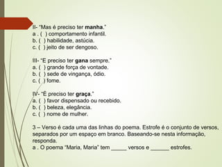 II- “Mas é preciso ter manha.”
a . ( ) comportamento infantil.
b. ( ) habilidade, astúcia.
c. ( ) jeito de ser dengoso.
III- “E preciso ter gana sempre.”
a. ( ) grande força de vontade.
b. ( ) sede de vingança, ódio.
c. ( ) fome.
IV- “É preciso ter graça.”
a. ( ) favor dispensado ou recebido.
b. ( ) beleza, elegância.
c. ( ) nome de mulher.
3 – Verso é cada uma das linhas do poema. Estrofe é o conjunto de versos,
separados por um espaço em branco. Baseando-se nesta informação,
responda.
a . O poema “Maria, Maria” tem _____ versos e ______ estrofes.
 