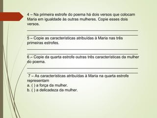 4 – Na primeira estrofe do poema há dois versos que colocam
Maria em igualdade às outras mulheres. Copie esses dois
versos.
___________________________________________________
___________________________________________________
5 – Copie as características atribuídas à Maria nas três
primeiras estrofes.
___________________________________________________
___________________________________________________
6 – Copie da quarta estrofe outras três características da mulher
do poema.
___________________________________________________
___________________________________________________
7 – As características atribuídas à Maria na quarta estrofe
representam
a. ( ) a força da mulher.
b. ( ) a delicadeza da mulher.
 
