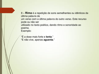 8 – Rima é a repetição de sons semelhantes ou idênticos da
última palavra de
um verso com a última palavra do outro verso. Este recurso
pode ou não ser
utilizado no texto poético, dando ritmo e sonoridade ao
poema.
Exemplo:
“É a dose mais forte e lenta.”
“E não vive, apenas aguenta.”
 