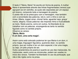 O texto 2 “Maria, Maria” foi escrito em forma de poema. A mulher
Maria é apresentada através das linhas fragmentadas (versos) que
agrupam-se em estrofes, as quais são separadas por um espaço
em branco, compondo toda a mensagem do poema.
O poeta não só se preocupou com a mensagem, mas também
com a sonoridade das palavras, isto é, com o ritmo e com as
rimas: (Maria, magia/ amar, chorar/ lenta, aguenta/ raça, graça/
mania, alegria). Essas palavras vão impondo ritmo e musicalidade
ao texto. Neste poema, como em outros, há liberdade de se
trabalhar com as palavras, empregando-as tanto no sentido
figurado como no sentido próprio.
Observe os versos:
“Maria, Maria
É um dom, uma certa magia”.
Assim como está colocado podemos ler que Maria é um dom, é
uma magia, linguagem figurativa, querendo dizer, no sentido
próprio, que ser mulher é ter um dom especial, é ter uma magia,
ou seja, um jeito próprio de ser.
Outra característica do poema é quanto ao uso das maiúsculas. As
maiúsculas, assim como as minúsculas, podem ser usadas no
início dos versos. Também há liberdade no uso da pontuação, que
não é tão rígida como na prosa.
 