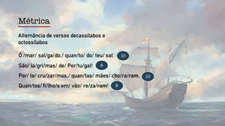 Ó /mar/ sal/ga/do,/ quan/to/ do/ teu/ sal
São/ lá/gri/mas/ de/ Por/tu/gal!
Por/ te/ cru/zar/mos,/ quan/tas/ mães/ cho/ra/ram,
Quan/tos/ fi/lho/s em/ vão/ re/za/ram!
10
10
8
8
Alternância de versos decassílabos e
octossílabos
Métrica
 