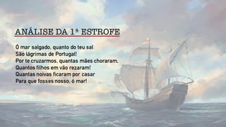 ANÁLISE DA 1ª ESTROFE
Ó mar salgado, quanto do teu sal
São lágrimas de Portugal!
Por te cruzarmos, quantas mães choraram,
Quantos filhos em vão rezaram!
Quantas noivas ficaram por casar
Para que fosses nosso, ó mar!
 