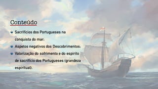 Conteúdo
Sacrifícios dos Portugueses na
conquista do mar;
Aspetos negativos dos Descobrimentos;
Valorização do sofrimento e do espirito
de sacrifício dos Portugueses (grandeza
espiritual).
 