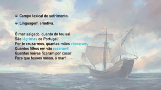 Ó mar salgado, quanto do teu sal
São lágrimas de Portugal!
Por te cruzarmos, quantas mães choraram,
Quantos filhos em vão rezaram!
Quantas noivas ficaram por casar
Para que fosses nosso, ó mar!
Campo lexical de sofrimento;
Linguagem emotiva.
 
