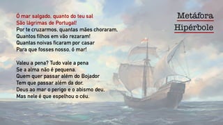 MetáforaÓ mar salgado, quanto do teu sal
São lágrimas de Portugal!
Por te cruzarmos, quantas mães choraram,
Quantos filhos em vão rezaram!
Quantas noivas ficaram por casar
Para que fosses nosso, ó mar!
Valeu a pena? Tudo vale a pena
Se a alma não é pequena.
Quem quer passar além do Bojador
Tem que passar além da dor.
Deus ao mar o perigo e o abismo deu,
Mas nele é que espelhou o céu.
Hipérbole
 