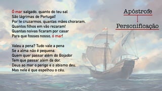 ApóstrofeÓ mar salgado, quanto do teu sal
São lágrimas de Portugal!
Por te cruzarmos, quantas mães choraram,
Quantos filhos em vão rezaram!
Quantas noivas ficaram por casar
Para que fosses nosso, ó mar!
Valeu a pena? Tudo vale a pena
Se a alma não é pequena.
Quem quer passar além do Bojador
Tem que passar além da dor.
Deus ao mar o perigo e o abismo deu,
Mas nele é que espelhou o céu.
Personificação
 