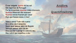 Quantificadores
Ó mar salgado, quanto do teu sal
São lágrimas de Portugal!
Por te cruzarmos, quantas mães choraram,
Quantos filhos em vão rezaram!
Quantas noivas ficaram por casar
Para que fosses nosso, ó mar!
Valeu a pena? Tudo vale a pena
Se a alma não é pequena.
Quem quer passar além do Bojador
Tem que passar além da dor.
Deus ao mar o perigo e o abismo deu,
Mas nele é que espelhou o céu.
Anáfora
 