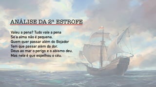 ANÁLISE DA 2ª ESTROFE
Valeu a pena? Tudo vale a pena
Se a alma não é pequena.
Quem quer passar além do Bojador
Tem que passar além da dor.
Deus ao mar o perigo e o abismo deu,
Mas nele é que espelhou o céu.
 