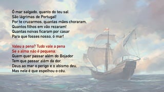 Ó mar salgado, quanto do teu sal
São lágrimas de Portugal!
Por te cruzarmos, quantas mães choraram,
Quantos filhos em vão rezaram!
Quantas noivas ficaram por casar
Para que fosses nosso, ó mar!
Valeu a pena? Tudo vale a pena
Se a alma não é pequena.
Quem quer passar além do Bojador
Tem que passar além da dor.
Deus ao mar o perigo e o abismo deu,
Mas nele é que espelhou o céu.
 