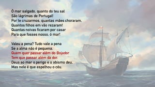 Ó mar salgado, quanto do teu sal
São lágrimas de Portugal!
Por te cruzarmos, quantas mães choraram,
Quantos filhos em vão rezaram!
Quantas noivas ficaram por casar
Para que fosses nosso, ó mar!
Valeu a pena? Tudo vale a pena
Se a alma não é pequena.
Quem quer passar além do Bojador
Tem que passar além da dor.
Deus ao mar o perigo e o abismo deu,
Mas nele é que espelhou o céu.
 