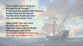 Ó mar salgado, quanto do teu sal
São lágrimas de Portugal!
Por te cruzarmos, quantas mães choraram,
Quantos filhos em vão rezaram!
Quantas noivas ficaram por casar
Para que fosses nosso, ó mar!
Valeu a pena? Tudo vale a pena
Se a alma não é pequena.
Quem quer passar além do Bojador
Tem que passar além da dor.
Deus ao mar o perigo e o abismo deu,
Mas nele é que espelhou o céu.
 