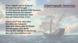 Ó mar salgado, quanto do teu sal
São lágrimas de Portugal!
Por te cruzarmos, quantas mães choraram,
Quantos filhos em vão rezaram!
Quantas noivas ficaram por casar
Para que fosses nosso, ó mar!
Valeu a pena? Tudo vale a pena
Se a alma não é pequena.
Quem quer passar além do Bojador
Tem que passar além da dor.
Deus ao mar o perigo e o abismo deu,
Mas nele é que espelhou o céu.
Interrogação Retórica
 