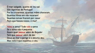 Ó mar salgado, quanto do teu sal
São lágrimas de Portugal!
Por te cruzarmos, quantas mães choraram,
Quantos filhos em vão rezaram!
Quantas noivas ficaram por casar
Para que fosses nosso, ó mar!
Valeu a pena? Tudo vale a pena
Se a alma não é pequena.
Quem quer passar além do Bojador
Tem que passar além da dor.
Deus ao mar o perigo e o abismo deu,
Mas nele é que espelhou o céu.
 