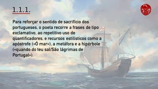 1.1.1.
Para reforçar o sentido de sacrifício dos
portugueses, o poeta recorre a frases de tipo
exclamativo, ao repetitivo uso de
quantificadores, e recursos estilísticos como a
apóstrofe («Ó mar»), a metáfora e a hipérbole
(«quando do teu sal/São lágrimas de
Portugal»).
 