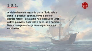 1.2.1.
A ideia-chave na segunda parte, “Tudo vale a
pena”, é possível apenas, como o sujeito
poético refere, “Se a alma não é pequena”. Por
outras palavras, tudo vale a pena, se o homem
tiver a coragem e força para seguir as suas
convicções.
 