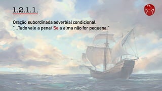 1.2.1.1.
Oração subordinada adverbial condicional.
“...Tudo vale a pena/ Se a alma não for pequena.”
 