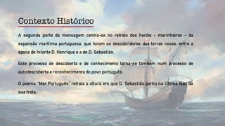 Contexto Histórico
A segunda parte da mensagem centra-se no retrato dos heróis - marinheiros - da
expansão marítima portuguesa, que foram os descobridores das terras novas, entre a
época de Infante D. Henrique e a de D. Sebastião.
Este processo de descoberta e de conhecimento torna-se também num processo de
autodescoberta e reconhecimentodo povo português.
O poema “Mar Português” retrata a altura em que D. Sebastião partiu na Última Nau da
sua frota.
 