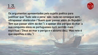 1.3.
Os argumentos apresentados pelo sujeito poético para
justificar que “Tudo vale a pena” são: nada se consegue sem
ultrapassar obstáculos (“Quem quer passar além do Bojador/
Tem que passar além da dor.”); e apesar dos perigos do mar, a
sua conquista eleva os portugueses num sentido mais
espiritual (“Deus ao mar o perigo e o abismo deu,/ Mas nele é
que espelhou o céu.”)
 