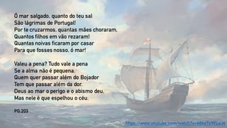Ó mar salgado, quanto do teu sal
São lágrimas de Portugal!
Por te cruzarmos, quantas mães choraram,
Quantos filhos em vão rezaram!
Quantas noivas ficaram por casar
Para que fosses nosso, ó mar!
Valeu a pena? Tudo vale a pena
Se a alma não é pequena.
Quem quer passar além do Bojador
Tem que passar além da dor.
Deus ao mar o perigo e o abismo deu,
Mas nele é que espelhou o céu.
PG.203
https://www.youtube.com/watch?v=k6kzTUWaaU4
 