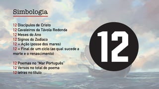 Simbologia
12 Discípulos de Cristo
12 Cavaleiros da Távola Redonda
12 Meses do Ano
12 Signos do Zodíaco
12 = Ação (posse dos mares)
12 = Final de um ciclo (ao qual sucede a
morte e o renascimento)
12 Poemas no “Mar Português”
12 Versos no total do poema
12 letras no título
 