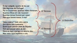 Ó mar salgado, quanto do teu sal
São lágrimas de Portugal!
Por te cruzarmos, quantas mães choraram,
Quantos filhos em vão rezaram!
Quantas noivas ficaram por casar
Para que fosses nosso, ó mar!
Valeu a pena? Tudo vale a pena
Se a alma não é pequena.
Quem quer passar além do Bojador
Tem que passar além da dor.
Deus ao mar o perigo e o abismo deu,
Mas nele é que espelhou o céu.
6 Versos
6 Versos
2 Estrofes
 