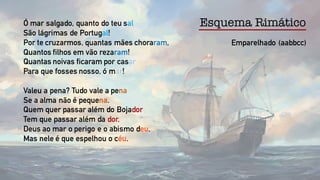 Emparelhado (aabbcc)
Esquema RimáticoÓ mar salgado, quanto do teu sal
São lágrimas de Portugal!
Por te cruzarmos, quantas mães choraram,
Quantos filhos em vão rezaram!
Quantas noivas ficaram por casar
Para que fosses nosso, ó mar!
Valeu a pena? Tudo vale a pena
Se a alma não é pequena.
Quem quer passar além do Bojador
Tem que passar além da dor.
Deus ao mar o perigo e o abismo deu,
Mas nele é que espelhou o céu.
 