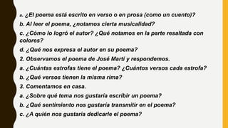 a. ¿El poema está escrito en verso o en prosa (como un cuento)?
b. Al leer el poema, ¿notamos cierta musicalidad?
c. ¿Cómo lo logró el autor? ¿Qué notamos en la parte resaltada con
colores?
d. ¿Qué nos expresa el autor en su poema?
2. Observamos el poema de José Martí y respondemos.
a. ¿Cuántas estrofas tiene el poema? ¿Cuántos versos cada estrofa?
b. ¿Qué versos tienen la misma rima?
3. Comentamos en casa.
a. ¿Sobre qué tema nos gustaría escribir un poema?
b. ¿Qué sentimiento nos gustaría transmitir en el poema?
c. ¿A quién nos gustaría dedicarle el poema?
 