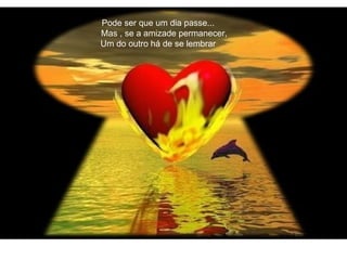 Pode ser que um dia passe... Mas , se a amizade permanecer, Um do outro há de se lembrar 