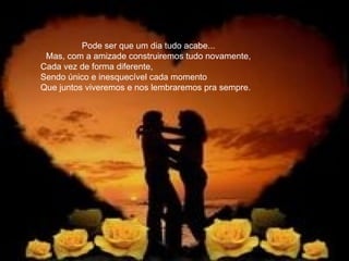 Pode   ser que um dia tudo acabe... Mas, com a amizade construiremos tudo novamente, Cada vez de forma diferente,  Sendo único e inesquecível cada momento Que juntos viveremos e nos lembraremos pra sempre. 