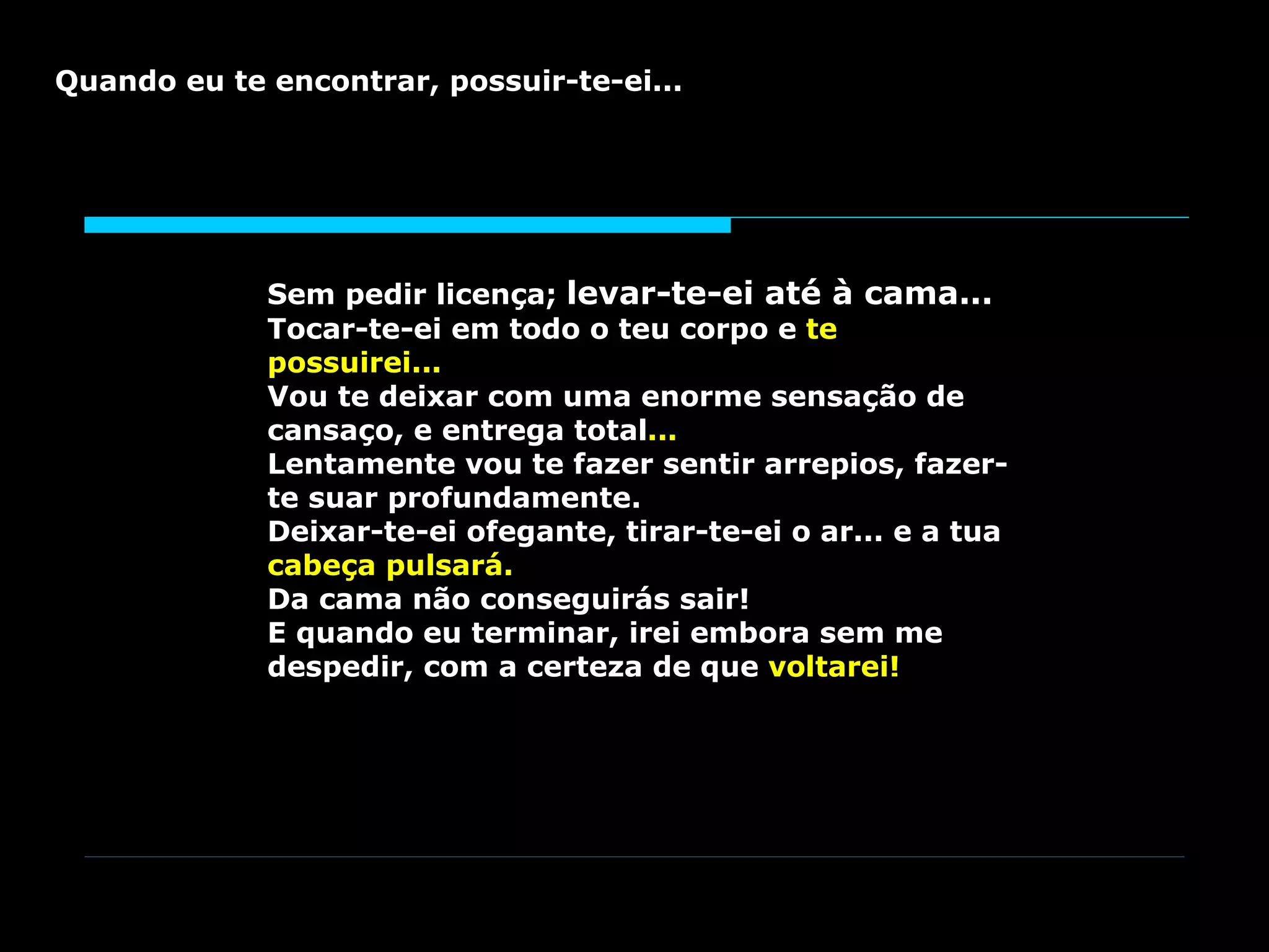Sem pedir licença; levar-te-ei até à cama... Tocar-te-ei em todo o teu corpo e te possuirei... Vou te deixar com uma enorme sensação de cansaço, e entrega total ... Lentamente vou te fazer sentir arrepios, fazer-te suar profundamente. Deixar-te-ei ofegante, tirar-te-ei o ar... e a tua cabeça pulsará. Da cama não conseguirás sair! E quando eu terminar, irei embora sem me despedir, com a certeza de que voltarei! Quando eu te encontrar, possuir-te-ei...