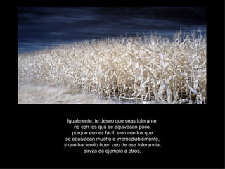 Igualmente, te deseo que seas tolerante, no con los que se equivocan poco, porque eso es fácil, sino con los que se equivocan mucho e irremediablemente, y que haciendo buen uso de esa tolerancia, sirvas de ejemplo a otros. 