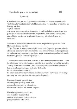 Hoy siento que ... no me entero 009
(poema)
Cuando camino por esa calle, donde una frente a la otra se encuentran la
"Cubillos", la "San Sebastiàn" y la Humanitaria", veo que el de la Cubillos me
llama y me dice:
"" ¡¡Ven y mira!!
soy suave como una caricia al corazòn, el acolchado lo tengo de tierna lana,
para que tu descansar sea còmodo y agradable, ciertamente soy de pino,
pero al igual que tu, me he pintado de caoba y mira lo bello que he
quedado""".
Mientras el de la Cubillos me habla de sus propiedades, aparece el de la
Humanitaria que me dice:
" Y yo, fìjate en lo tersa que es mi piel, huele tu la fragancia que despido, de
alerce soy justamente para amoldarme a las circunstancias, incluso para que
sepas lo que me importas, es que hasta tengo una ventana por la cual cuando
te aburras, puedas admirar el paisaje""" .
Y mientras el alerce me habla, Escucho al de la San Sebastiàn decirme: "" Pues
tu, admira mi porte, mi dureza es legendaria, si hasta hay un refràn que dice,
"duro y firme como un roble", pasa tu mano por sobre mis vetas y siente la
fuerza con la que impregno cada acto de la vida.
En mi, tu estadìa serà eterna.””
Entonces es cuando me invade un escalofrìo, porque siento que un enemigo
acecha y por mas que intento....no puedo despertar.
Esas paredes que me molestan,
esos rasguños que hay en mi piel,
me saco los ojos, veré si estoy ciego,
me arranco las uñas me duelen los pies.
Un velo negro me cubre la cara,
está mojado y puedo beber,
aunque no sepa que es lo que trago,
pero parece que sabe a hiel.
 