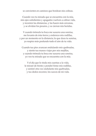 se convierten en caminos que bordean mis colinas.
Cuando veo tu mirada que se encuentra con la mía,
mis ojos soñolientos y apagados vuelven a cobrar vida,
y recorren las distancias, y las hacen más cercanas,
y se olvidan los pesares, y se cierran mis heridas.
Y cuando trémula tu boca me susurra una sonrisa,
me levanto de ésta tierra y enderezo mis rodillas,
y por un momento en la distancia; lo que dura tu sonrisa,
yo respiro más profundo todo el aire de tu vida.
Cuando tus pies avanzan ondulando mis quebradas,
y siento tus manos viajar por mis mejillas,
y cuando trémula tu boca me susurra una sonrisa,
yo veo tu mirada que se encuentra con la mía.
Y el día que le rinda mis cuentas a la vida,
le miraré de frente y pondré firme mis rodillas,
y sentiré otra vez ondulante mis quebradas,
y tus dedos recorrer, los surcos de mi vida.
 