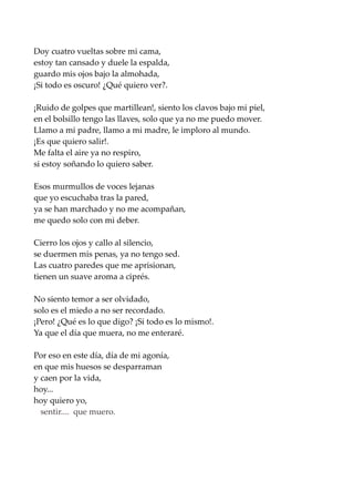Doy cuatro vueltas sobre mi cama,
estoy tan cansado y duele la espalda,
guardo mis ojos bajo la almohada,
¡Si todo es oscuro! ¿Qué quiero ver?.
¡Ruido de golpes que martillean!, siento los clavos bajo mi piel,
en el bolsillo tengo las llaves, solo que ya no me puedo mover.
Llamo a mi padre, llamo a mi madre, le imploro al mundo.
¡Es que quiero salir!.
Me falta el aire ya no respiro,
si estoy soñando lo quiero saber.
Esos murmullos de voces lejanas
que yo escuchaba tras la pared,
ya se han marchado y no me acompañan,
me quedo solo con mi deber.
Cierro los ojos y callo al silencio,
se duermen mis penas, ya no tengo sed.
Las cuatro paredes que me aprisionan,
tienen un suave aroma a ciprés.
No siento temor a ser olvidado,
solo es el miedo a no ser recordado.
¡Pero! ¿Qué es lo que digo? ¡Si todo es lo mismo!.
Ya que el día que muera, no me enteraré.
Por eso en este día, día de mi agonía,
en que mis huesos se desparraman
y caen por la vida,
hoy...
hoy quiero yo,
sentir.... que muero.
 